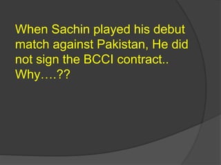 When Sachin played his debut
match against Pakistan, He did
not sign the BCCI contract..
Why….??
 