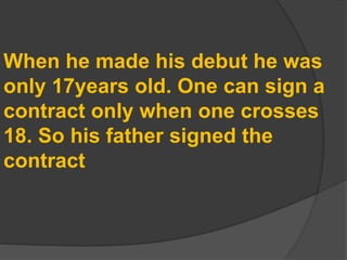 When he made his debut he was
only 17years old. One can sign a
contract only when one crosses
18. So his father signed the
contract
 