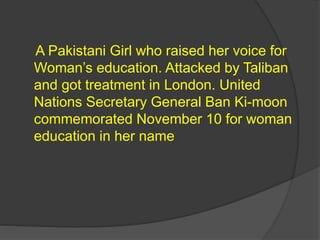 A Pakistani Girl who raised her voice for
Woman’s education. Attacked by Taliban
and got treatment in London. United
Nations Secretary General Ban Ki-moon
commemorated November 10 for woman
education in her name
 