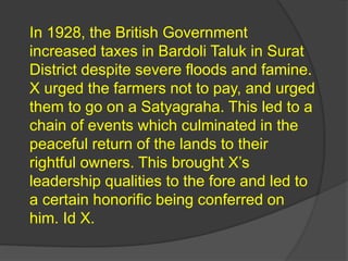 In 1928, the British Government
increased taxes in Bardoli Taluk in Surat
District despite severe floods and famine.
X urged the farmers not to pay, and urged
them to go on a Satyagraha. This led to a
chain of events which culminated in the
peaceful return of the lands to their
rightful owners. This brought X’s
leadership qualities to the fore and led to
a certain honorific being conferred on
him. Id X.
 