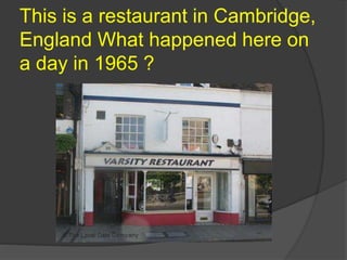 This is a restaurant in Cambridge,
England What happened here on
a day in 1965 ?
 