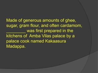 Made of generous amounts of ghee,
sugar, gram flour, and often cardamom,
________ was first prepared in the
kitchens of Amba Vilas palace by a
palace cook named Kakaasura
Madappa.
 