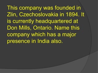This company was founded in
Zlin, Czechoslovakia in 1894. It
is currently headquartered at
Don Mills, Ontario. Name this
company which has a major
presence in India also.
 
