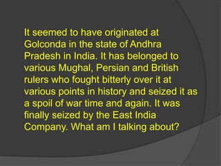 It seemed to have originated at
Golconda in the state of Andhra
Pradesh in India. It has belonged to
various Mughal, Persian and British
rulers who fought bitterly over it at
various points in history and seized it as
a spoil of war time and again. It was
finally seized by the East India
Company. What am I talking about?
 