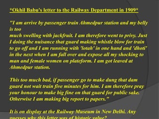 *Okhil Babu's letter to the Railway Department in 1909*
"I am arrive by passenger train Ahmedpur station and my belly
is too
much swelling with jackfruit. I am therefore went to privy. Just
I doing the nuisance that guard making whistle blow for train
to go off and I am running with 'lotah' in one hand and 'dhoti'
in the next when I am fall over and expose all my shocking to
man and female women on plateform. I am got leaved at
Ahmedpur station.
This too much bad, if passenger go to make dung that dam
guard not wait train five minutes for him. I am therefore pray
your honour to make big fine on that guard for public sake.
Otherwise I am making big report to papers."
It is on display at the Railway Museum in New Delhi. Any
 