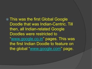  This was the first Global Google
Doodle that was Indian-Centric. Till
then, all Indian-related Google
Doodles were restricted to
“www.google.co.in” pages. This was
the first Indian Doodle to feature on
the global “www.google.com” page.
 