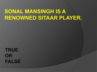 SONAL MANSINGH IS A
RENOWNED SITAAR PLAYER.
TRUE
OR
FALSE
 