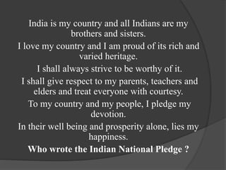India is my country and all Indians are my
brothers and sisters.
I love my country and I am proud of its rich and
varied heritage.
I shall always strive to be worthy of it.
I shall give respect to my parents, teachers and
elders and treat everyone with courtesy.
To my country and my people, I pledge my
devotion.
In their well being and prosperity alone, lies my
happiness.
Who wrote the Indian National Pledge ?
 