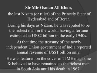 Sir Mir Osman Ali Khan,
the last Nizam (or ruler) of the Princely State of
Hyderabad and of Berar.
During his days as Nizam, he was reputed to be
the richest man in the world, having a fortune
estimated at US$2 billion in the early 1940s.
At that time the treasury of the newly
independent Union government of India reported
annual revenue of US$1 billion only.
He was featured on the cover of TIME magazine
& believed to have remained as the richest man
in South Asia until his death in 1967.
 