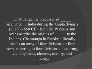 Chaturanga the precursor of _____
originated in India during the Gupta dynasty
(c. 280 - 550 CE). Both the Persians and
Arabs ascribe the origins of ______to the
Indians. Chaturanga in Sanskrit literally
means an army of four divisions or four
corps referring to four divisions of an army,
viz. elephants, chariots, cavalry, and
infantry.
 