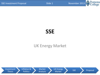 SSE Investment Proposal

Slide 1

November 2013

SSE
UK Energy Market

Investment
Thesis

Inflation &
Politics

Market
Analysis

UK Energy
Market

SSE

Proposal

 