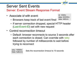 Server Sent Events
Server: Event Stream Response Format
• Associate id with event: id: 1234n
data: GOOGn
– Browsers keep track of last event fired data: 446nn
– If server connection dropped, special HTTP header
(Last-Event-ID) set with new request
• Control reconnection timeout
– Default: browser reconnects to source 3 seconds after
each connection is closed. Can override with retry
followed by number of milliseconds to wait before
trying to reconnect
retry: 10000n
Sets the reconnection timeout to 10 seconds
Data: hellonn