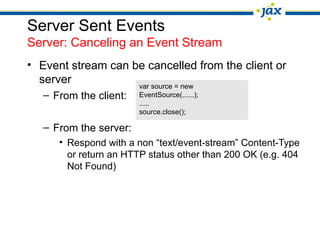 Server Sent Events
Server: Canceling an Event Stream
• Event stream can be cancelled from the client or
server var source = new
– From the client: EventSource(......);
.....
source.close();
– From the server:
• Respond with a non “text/event-stream” Content-Type
or return an HTTP status other than 200 OK (e.g. 404
Not Found)