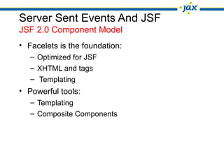 Server Sent Events And JSF
JSF 2.0 Component Model
• Facelets is the foundation:
– Optimized for JSF
– XHTML and tags
– Templating
• Powerful tools:
– Templating
– Composite Components