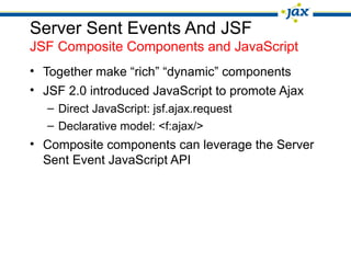 Server Sent Events And JSF
JSF Composite Components and JavaScript
• Together make “rich” “dynamic” components
• JSF 2.0 introduced JavaScript to promote Ajax
– Direct JavaScript: jsf.ajax.request
– Declarative model: <f:ajax/>
• Composite components can leverage the Server
Sent Event JavaScript API