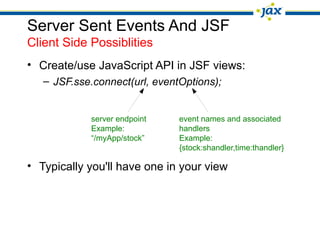 Server Sent Events And JSF
Client Side Possiblities
• Create/use JavaScript API in JSF views:
– JSF.sse.connect(url, eventOptions);
server endpoint event names and associated
Example: handlers
“/myApp/stock” Example:
{stock:shandler,time:thandler}
• Typically you'll have one in your view