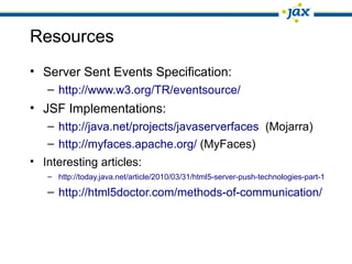 Resources
• Server Sent Events Specification:
– http://www.w3.org/TR/eventsource/
• JSF Implementations:
– http://java.net/projects/javaserverfaces (Mojarra)
– http://myfaces.apache.org/ (MyFaces)
• Interesting articles:
– http://today.java.net/article/2010/03/31/html5-server-push-technologies-part-1
– http://html5doctor.com/methods-of-communication/