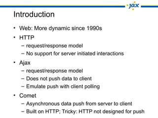 Introduction
• Web: More dynamic since 1990s
• HTTP
– request/response model
– No support for server initiated interactions
• Ajax
– request/response model
– Does not push data to client
– Emulate push with client polling
• Comet
– Asynchronous data push from server to client
– Built on HTTP; Tricky: HTTP not designed for push