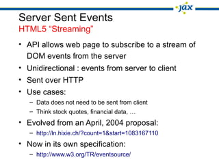 Server Sent Events
HTML5 “Streaming”
• API allows web page to subscribe to a stream of
DOM events from the server
• Unidirectional : events from server to client
• Sent over HTTP
• Use cases:
– Data does not need to be sent from client
– Think stock quotes, financial data, …
• Evolved from an April, 2004 proposal:
– http://ln.hixie.ch/?count=1&start=1083167110
• Now in its own specification:
– http://www.w3.org/TR/eventsource/