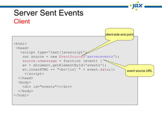 Server Sent Events
Client
                                          client-side end point

<html>
 <head>
   <script type='text/javascript'>
    var source = new EventSource('serverevents');
    source.onmessage = function (event) {
    ev = document.getElementById('events');
    ev.innerHTML += "<br>[in] " + event.data;};           event source URL
     </script>
  </head>
  <body>
    <div id="events"></div>
  </body>
</html>
 