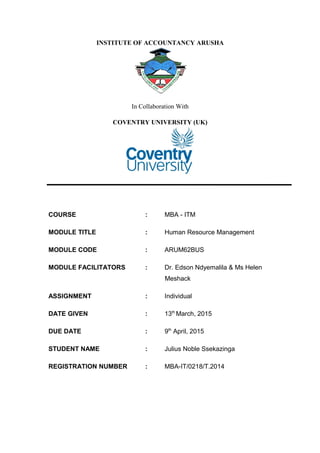 INSTITUTE OF ACCOUNTANCY ARUSHA
In Collaboration With
COVENTRY UNIVERSITY (UK)
COURSE : MBA - ITM
MODULE TITLE : Human Resource Management
MODULE CODE : ARUM62BUS
MODULE FACILITATORS : Dr. Edson Ndyemalila & Ms Helen
Meshack
ASSIGNMENT : Individual
DATE GIVEN : 13th
March, 2015
DUE DATE : 9th
April, 2015
STUDENT NAME : Julius Noble Ssekazinga
REGISTRATION NUMBER : MBA-IT/0218/T.2014
 