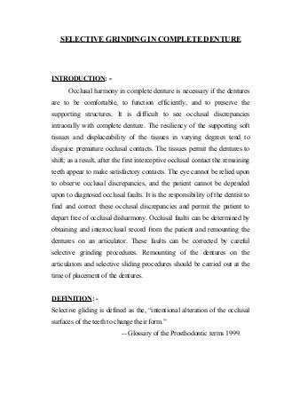 SELECTIVE GRINDING IN COMPLETE DENTURE

INTRODUCTION: Occlusal harmony in complete denture is necessary if the dentures
are to be comfortable, to function efficiently, and to preserve the
supporting structures. It is difficult to see occlusal discrepancies
intraorally with complete denture. The resiliency of the supporting soft
tissues and displaceability of the tissues in varying degrees tend to
disguise premature occlusal contacts. The tissues permit the dentures to
shift; as a result, after the first interceptive occlusal contact the remaining
teeth appear to make satisfactory contacts. The eye cannot be relied upon
to observe occlusal discrepancies, and the patient cannot be depended
upon to diagnosed occlusal faults. It is the responsibility of the dentist to
find and correct these occlusal discrepancies and permit the patient to
depart free of occlusal disharmony. Occlusal faults can be determined by
obtaining and interocclusal record from the patient and remounting the
dentures on an articulator. These faults can be corrected by careful
selective grinding procedures. Remounting of the dentures on the
articulators and selective sliding procedures should be carried out at the
time of placement of the dentures.
DEFINITION: Selective gliding is defined as the, “intentional alteration of the occlusal
surfaces of the teeth to change their form.”
-- Glossary of the Prosthodontic terms 1999.

 