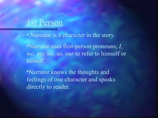1st Person
• Narrator is a character in the story.
•Narrator uses first-person pronouns, I,
me, my, we, us, our to refer to himself or
herself.
•Narrator knows the thoughts and
feelings of one character and speaks
directly to reader.
 