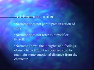 3rd Person Limited
•Narrator does not participate in action of
story.
•Narrator does not refer to himself or
herself.
•Narrator knows the thoughts and feelings
of one character, but readers are able to
maintain some emotional distance from the
character.
 