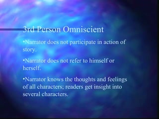 3rd Person Omniscient
•Narrator does not participate in action of
story.
•Narrator does not refer to himself or
herself.
•Narrator knows the thoughts and feelings
of all characters; readers get insight into
several characters.
 