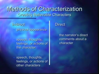 Methods of CharacterizationMethods of Characterization
Creating Believable CharactersCreating Believable Characters
IndirectIndirect
– physical appearancephysical appearance
– speech, thoughts,speech, thoughts,
feelings, or actions offeelings, or actions of
the characterthe character
– speech, thoughts,speech, thoughts,
feelings, or actions offeelings, or actions of
other charactersother characters
DirectDirect
– the narrator’s directthe narrator’s direct
comments about acomments about a
charactercharacter
 