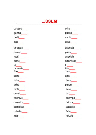 ...SSEM
passea____ olha____
ganha____ passa____
pedi____ canta____
liga____ assa____
amassa____ assusta____
assina____ pude____
tossi____ assobia____
disse____ atravessa____
vi____ fo____
promete____ tive____
fize____ lava____
corta____ ama____
ralha____ bate____
acha____ perde____
mata____ tossi____
dormi____ caí____
escreve____ acampa____
combina____ brinca_____
completa____ trabalha____
estuda____ falta____
luta____ houve____
 