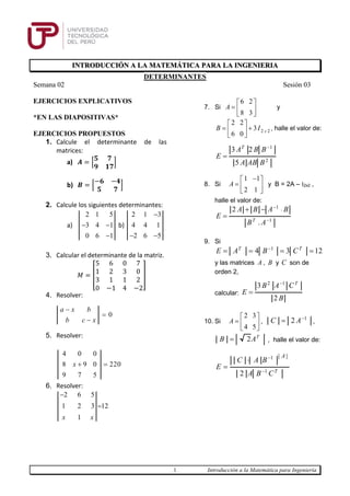 1 Introducción a la Matemática para Ingeniería
INTRODUCCIÓN A LA MATEMÁTICA PARA LA INGENIERIA
DETERMINANTES
Semana 02 Sesión 03
EJERCICIOS EXPLICATIVOS
*EN LAS DIAPOSITIVAS*
EJERCICIOS PROPUESTOS
1. Calcule el determinante de las
matrices:
a) 𝑨 = [
𝟓 𝟕
𝟗 𝟏𝟕
]
b) 𝑩 = [
−𝟔 −𝟒
𝟓 𝟕
]
2. Calcule los siguientes determinantes:
a)
2 1 5
3 4 1
0 6 1
 

b)
2 1 3
4 4 1
2 6 5

 
3. Calcular el determinante de la matriz.
𝑀 = [
5 6 0 7
1 2 3 0
3 1 1 2
0 −1 4 −2
]
4. Resolver:
0
a x b
b c x



5. Resolver:
4 0 0
8 9 0 220
9 7 5
x  
6. Resolver:
2 6 5
1 2 3 12
1x x


7. Si
6 2
8 3
A
 
  
 
y
2 2
2 2
3
6 0 x
B I
 
  
 
, halle el valor de:
1
2
3 2
5
T
A B B
E
A AB B


8. Si
1 1
2 1
A
 
  
 
y B = 2A – I2x2 ,
halle el valor de:
1
1
2
.T
A B A B
E
B A


 

9. Si
1
4 3 12T T
E A B C
   
y las matrices A , B y C son de
orden 2,
calcular:
2 1
3
2
T
B A C
E
B


10. Si
2 3
4 5
A
 
  
 
,
1
2C A
 ,
2 T
B A , halle el valor de:
1
1
2 T
A
C A B
E
A B C




 
