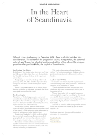 SCHOOL & SURROUNDINGS
10
Our Premises, Your Choice
In the heart of Stockholm, in the city center, you’ll find
the SSE and the MBA Suite. Once over the threshold,
the 'Swedish way' lies at the heart of the experience
ahead of you.
As a participant you will probably spend most of
your days in the SSE MBA Suite but if you feel like a
change, the rest of the school’s buildings are at your
disposal.
Spend a day problem solving in the historic library,
lunch in the atrium or grab some fresh air in one of the
many parks surrounding the school.
The Green Capital
Named one of the leading green cities and ranked
seventh in the world in the latest Cities of Opportunity
Study from PwC, Stockholm is a good example of
successful development within sustainability, education,
digital evolution and cultural diversity.
As the media, cultural, political and economic
center of Sweden, Stockholm alone accounts for a third
of our country’s GDP and serves as the main center for
corporate headquarters in the Nordic region.
Despite this, Stockholm is a fairly small city, which
has proven to be an advantage. Its modest size, both
geographically and in terms of population, enables
interesting meetings crossing sectoral boundaries.
Executives, scientists and innovators meet and
together create an innovative and creative environment
where new companies and business models easily arise,
offering interesting job opportunities.
In the Heart
of Scandinavia
This is where innovation and smart business
thrives. The Swedish management thinking and team
problem solving culture, is well known beyond our
borders.
A City of Opportunities
This beautiful and vibrant city, with its green spaces
and surrounding water, offers you a choice between the
city pulse or the tranquility of nature.
The city is divided by water, and over time every
district has developed its own culture, offering you an
interesting variety.
Vibrant Södermalm with its original restaurants
and small galleries might be something for the cultural
crowd, while the city center is more suitable if you
want a concentrated experience and a higher pulse due
to its variety of pubs, theaters and historical
land-marks.
And with an extensive public transportation network
taking you anywhere you want to go, you’re free to
explore it all.
Read more about why Sweden and Stockholm is a
great place for your studies.
Study in Sweden
Visit Sweden
Visit Stockholm
When it comes to choosing an Executive MBA, there is a lot to be taken into
consideration. The content of the program of course, its reputation, the potential
network you’ll gain, but also the location and setting of the school. Here we are
proud to offer you Stockholm, the capital of Scandinavia.
 