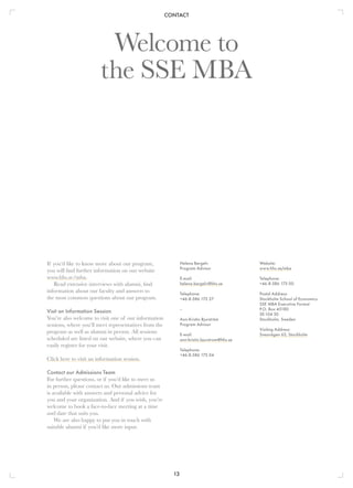CONTACT
13
Welcome to
the SSE MBA
If you’d like to know more about our program,
you will find further information on our website
www.hhs.se/mba.
Read extensive interviews with alumni, find
information about our faculty and answers to
the most common questions about our program.
Visit an Information Session
You’re also welcome to visit one of our information
sessions, where you’ll meet representatives from the
program as well as alumni in person. All sessions
scheduled are listed on our website, where you can
easily register for your visit.
Click here to visit an information session.
Contact our Admissions Team
For further questions, or if you’d like to meet us
in person, please contact us. Our admissions team
is available with answers and personal advice for
you and your organization. And if you wish, you’re
welcome to book a face-to-face meeting at a time
and date that suits you.
We are also happy to put you in touch with
suitable alumni if you’d like more input.
Website:
www.hhs.se/mba
Telephone:
+46-8-586 175 00
Postal Address:
Stockholm School of Economics
SSE MBA Executive Format
P.O. Box 45180
SE-104 30
Stockholm, Sweden
Visiting Address:
Sveavägen 63, Stockholm
Helena Bergelv
Program Advisor
E-mail:
helena.bergelv@hhs.se
Telephone:
+46-8-586 175 27
–
Ann-Kristin Bjurström
Program Advisor
E-mail:
ann-kristin.bjurstrom@hhs.se
Telephone:
+46-8-586 175 04
 
