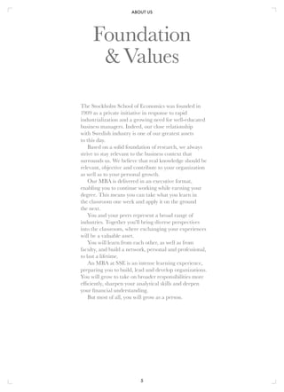 ABOUT US
5
The Stockholm School of Economics was founded in
1909 as a private initiative in response to rapid
industrialization and a growing need for well-educated
business managers. Indeed, our close relationship
with Swedish industry is one of our greatest assets
to this day.
Based on a solid foundation of research, we always
strive to stay relevant to the business context that
surrounds us. We believe that real knowledge should be
relevant, objective and contribute to your organization
as well as to your personal growth.
Our MBA is delivered in an executive format,
enabling you to continue working while earning your
degree. This means you can take what you learn in
the classroom one week and apply it on the ground
the next.
You and your peers represent a broad range of
industries. Together you’ll bring diverse perspectives
into the classroom, where exchanging your experiences
will be a valuable asset.
You will learn from each other, as well as from
faculty, and build a network, personal and professional,
to last a lifetime.
An MBA at SSE is an intense learning experience,
preparing you to build, lead and develop organizations.
You will grow to take on broader responsibilities more
efficiently, sharpen your analytical skills and deepen
your financial understanding.
But most of all, you will grow as a person.
Foundation
&Values
 