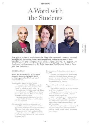 TESTIMONIALS
7
In your opinion, why should an employer sponsor
the MBA?
They will gain immense skills, and a broader
perspective. The result of great professors, but
also the experience within the classroom. The
participants contribute with their own experience
from a wide range of industries.
What would you tell somebody negotiating for
an MBA?
Take the MBA instead of an increase in salary,
as the return is priceless.
A big part of leadership is having the courage
to say what you want for yourself. Otherwise
someone else will do it for you.
When I was considered for a higher position,
I knew that I needed an MBA to take the next
step in my career, to gain a wider operational
understanding. I was in a position where I was
able to negotiate.
Have the courage to say that you are this good,
and possess the potential of being even better.
Have the courage to value yourself as an asset to
your company.
XERXES MALEKANI
Xerxes, who received his MBA in 2009, is now
Managing Director for the Swedish, Danish
and Norwegian market of the Finnish security
company F-Secure.
How would you describe the MBA at SSE?
The standard of the SSE MBA is so good, it
is more than equal to similar programs within
Europe, for example in France or the UK.
I would definitely recommend the SSE MBA to
someone looking for an MBA in Europe. Mostly
because of the professors. They are outstanding,
and experts within their areas.
And they constantly challenge you with their
expertise, which makes you very humble despite
your own experience.
Afterwards, what would you say it meant to you?
The MBA is a tremendous investment. All the
opportunities, the knowledge, and the network that
comes with it, don't even begin to cover it.
When applying for a new position, the MBA
was a priceless asset, and it will boost my resume
for the rest of my professional life. I’d recommend
everyone to take it.
A Word with
the Students
1 2 3
1.	XerxesMalekani
2.	JohannaFrelin
3.	DavidStockton
The typical student is hard to describe. They all vary when it comes to personal
background, as well as professional experience. What unites them is their
ambition, drive and willingness to develop and grow, and now the opportunity
to give an inside perspective. On these pages you’ll get to meet three of them
and hear their story.
 
