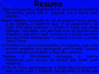 Este livro aborda a segunda morte do bisavô de Valentim
  Perestrelo, sendo que à segunda vez, a morte será
  eterna.
Relata também a previsão do fim do planeta Terra, devido
  a um cometa. O Valentim quer ir ao observatório de
  Calar Alto para observar o cometa e Diana, sua amiga
  especial, escondeu uma pen num urso de peluche para
  ninguém a descobrir, pois continha os cálculos secretos
  que permitiam bombardear o cometa e evitar a colisão
  com a Terra.
O Valentim foi para o observatório em Espanha, num avião
  privado enquanto era perseguido pelo Grande Caçador
  que pretendia exterminar a raça dos vampiros.
Também      o    Mil-Homens     perseguia     a    família
  Perestrelo, pois insistia em provar que todos eram
  vampiros.
O fim da Terra aproximava-se, e Diana não queria morrer
  sem voltar a ver o Valentim. Decide então ir atrás dele
 