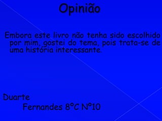 Embora este livro não tenha sido escolhido
 por mim, gostei do tema, pois trata-se de
 uma história interessante.




Duarte
    Fernandes 8ºC Nº10
 