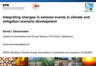 Sonia Seneviratne / IAC ETH Zurich03.09.2020 OECD workshop
Integrating changes in extreme events in climate and
mitigation scenario development
Sonia I. Seneviratne
Institute for Atmospheric and Climate Science, ETH Zurich, Switzerland
sonia.seneviratne@ethz.ch
OECD Workshop «Climate change: Assumptions, uncertainties and surprises», 03.09.2020
 