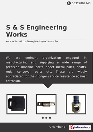 08377802743
A Member of
S & S Engineering
Works
www.indiamart.com/ssengineeringworks-mumbai
We are eminent organization engaged in
manufacturing and supplying a wide range of
precision machine parts, sheet metal parts, shafts,
rods, conveyor parts etc. These are widely
appreciated for their longer service resistance against
corrosion.
 