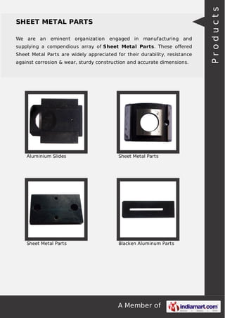 A Member of
SHEET METAL PARTS
We are an eminent organization engaged in manufacturing and
supplying a compendious array of Sheet Metal Parts. These oﬀered
Sheet Metal Parts are widely appreciated for their durability, resistance
against corrosion & wear, sturdy construction and accurate dimensions.
Aluminium Slides Sheet Metal Parts
Sheet Metal Parts Blacken Aluminum Parts
Products
 