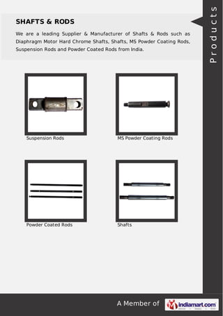 A Member of
SHAFTS & RODS
We are a leading Supplier & Manufacturer of Shafts & Rods such as
Diaphragm Motor Hard Chrome Shafts, Shafts, MS Powder Coating Rods,
Suspension Rods and Powder Coated Rods from India.
Suspension Rods MS Powder Coating Rods
Powder Coated Rods Shafts
Products
 