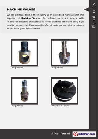 A Member of
MACHINE VALVES
We are acknowledged in the industry as an accredited manufacturer and
supplier of Machine Valves. Our oﬀered parts are in-tune with
international quality standards and norms as these are made using high
quality raw material. Moreover, the oﬀered parts are provided to patrons
as per their given specifications.
Plug Valves Plug Valves
Plug Valves Pneumatic Valves
Products
 