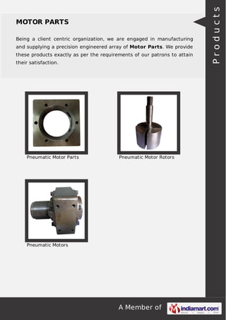 A Member of
MOTOR PARTS
Being a client centric organization, we are engaged in manufacturing
and supplying a precision engineered array of Motor Parts. We provide
these products exactly as per the requirements of our patrons to attain
their satisfaction.
Pneumatic Motor Parts Pneumatic Motor Rotors
Pneumatic Motors
Products
 