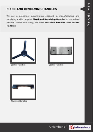 A Member of
FIXED AND REVOLVING HANDLES
We are a prominent organization engaged in manufacturing and
supplying a wide range of Fixed and Revolving Handles to our valued
patrons. Under this array, we oﬀer Machine Handles and Locker
Handles.
Locker Handles Locker Handles
Machine Handles
Products
 