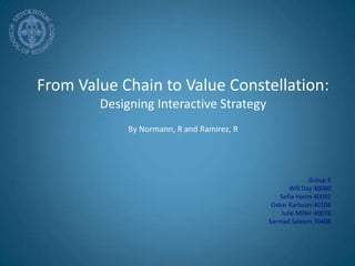 From Value Chain to Value Constellation:  Designing Interactive Strategy By Normann, R and Ramirez, R Group 8 Will Day 40080 Sofia Hjelm 40092 Oskar Karlsson 40104  Julie Miller 40078 SarmadSaleem 70408 