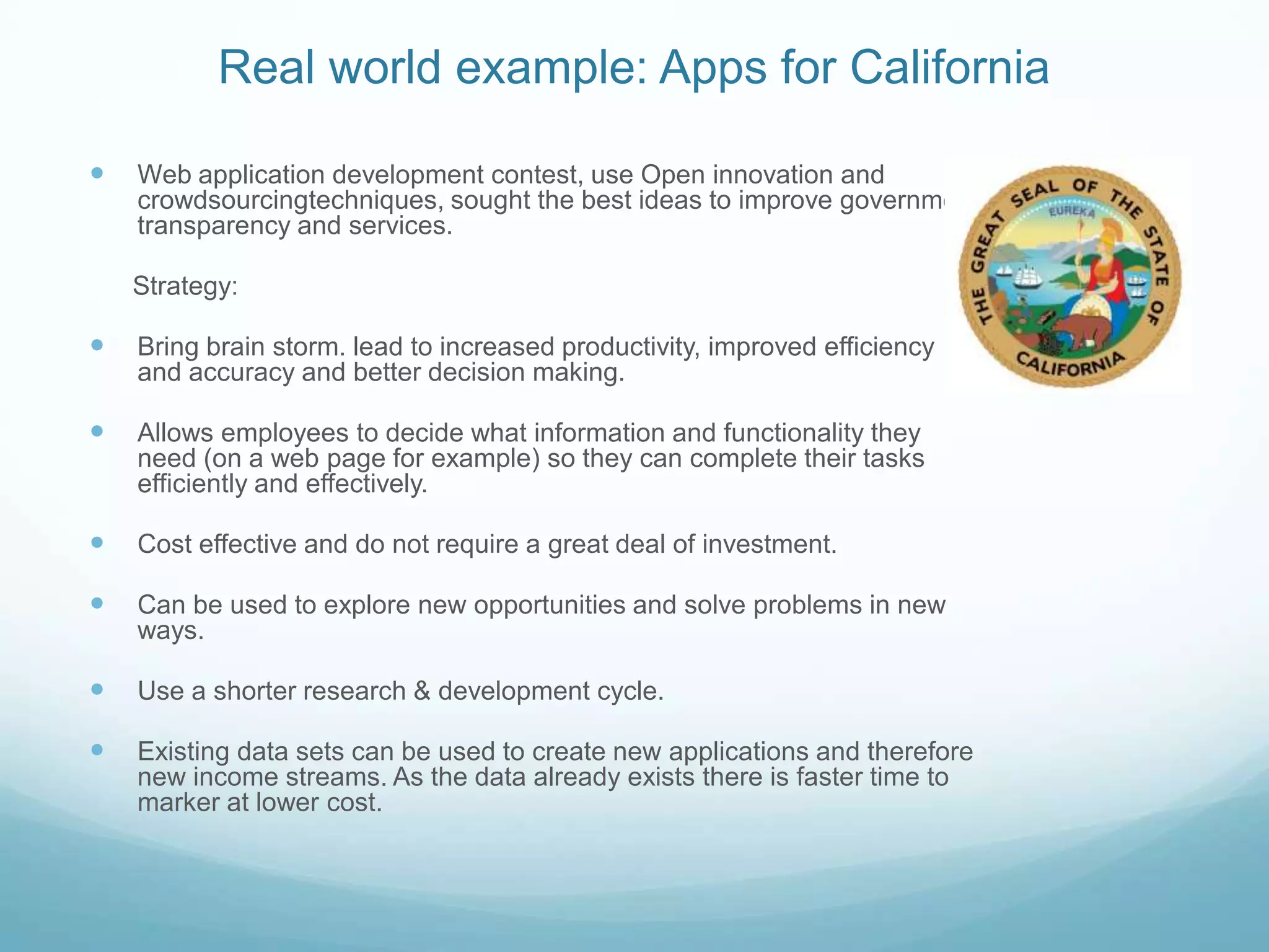 Real world example: Apps for CaliforniaWeb application development contest, use Open innovation and crowdsourcingtechniques, sought the best ideas to improve government transparency and services.      Strategy: Bring brain storm. lead to increased productivity, improved efficiency and accuracy and better decision making.Allows employees to decide what information and functionality they need (on a web page for example) so they can complete their tasks efficiently and effectively.Cost effective and do not require a great deal of investment.Can be used to explore new opportunities and solve problems in new ways.Use a shorter research & development cycle.Existing data sets can be used to create new applications and therefore new income streams. As the data already exists there is faster time to marker at lower cost.