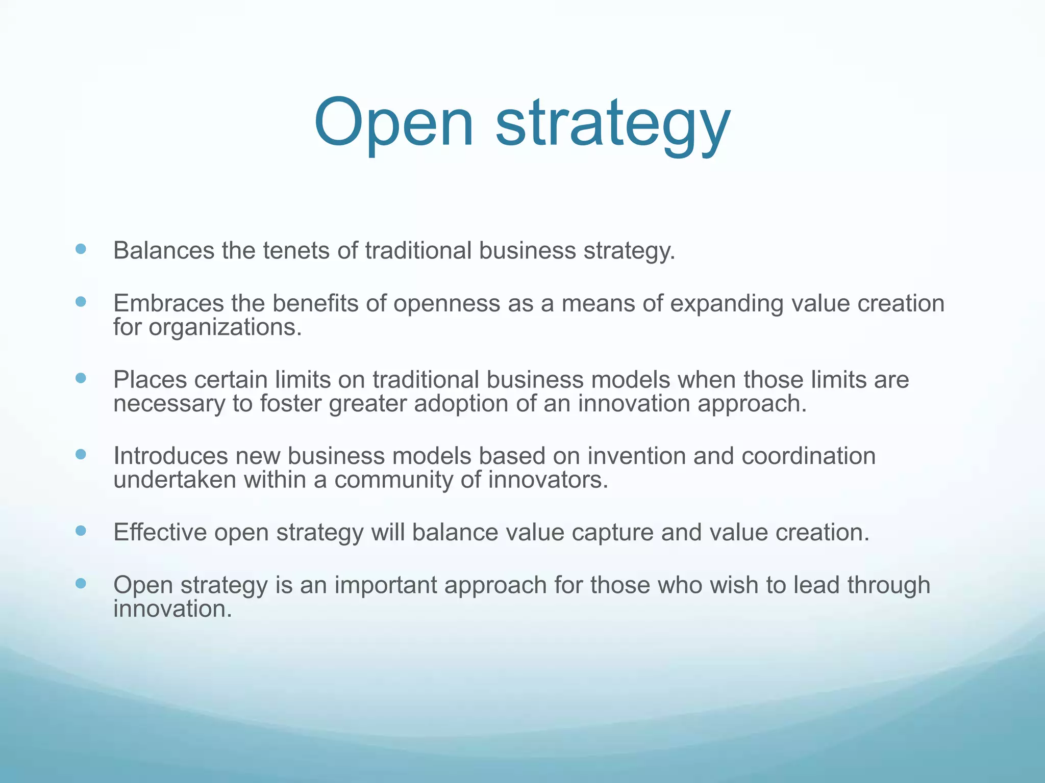 Open strategyBalances the tenets of traditional business strategy. Embraces the benefits of openness as a means of expanding value creation for organizations.Places certain limits on traditional business models when those limits are necessary to foster greater adoption of an innovation approach.Introduces new business models based on invention and coordination undertaken within a community of innovators.Effective open strategy will balance value capture and value creation. Open strategy is an important approach for those who wish to lead through innovation.