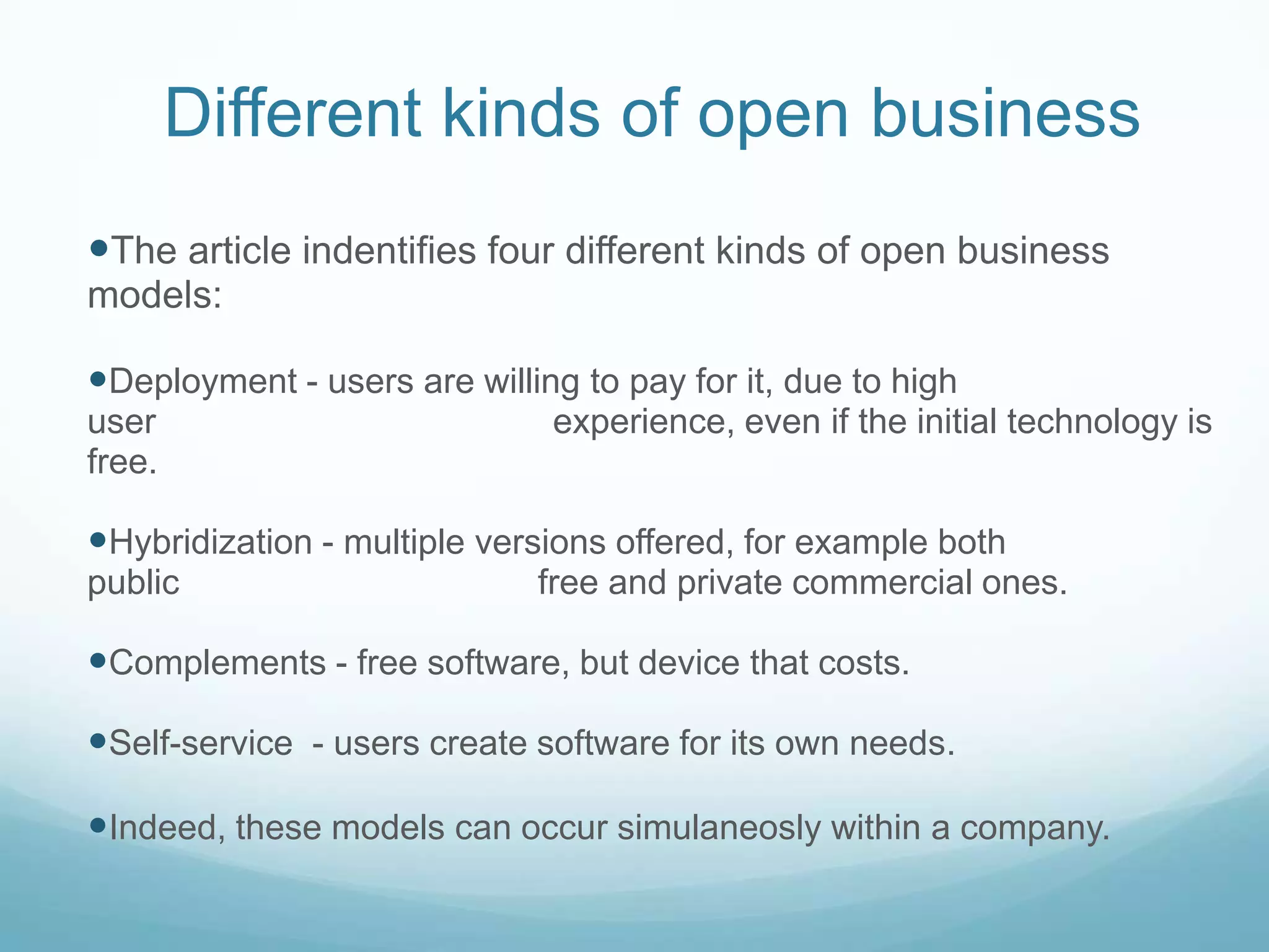 Different kinds of open businessThe article indentifies four different kinds of open business models: Deployment - users are willing to pay for it, due to high user                                         experience, even if the initial technology is free. Hybridization - multiple versions offered, for example both public                                     free and private commercial ones.  Complements - free software, but device that costs. Self-service  - users create software for its own needs.Indeed, these models can occur simulaneosly within a company.