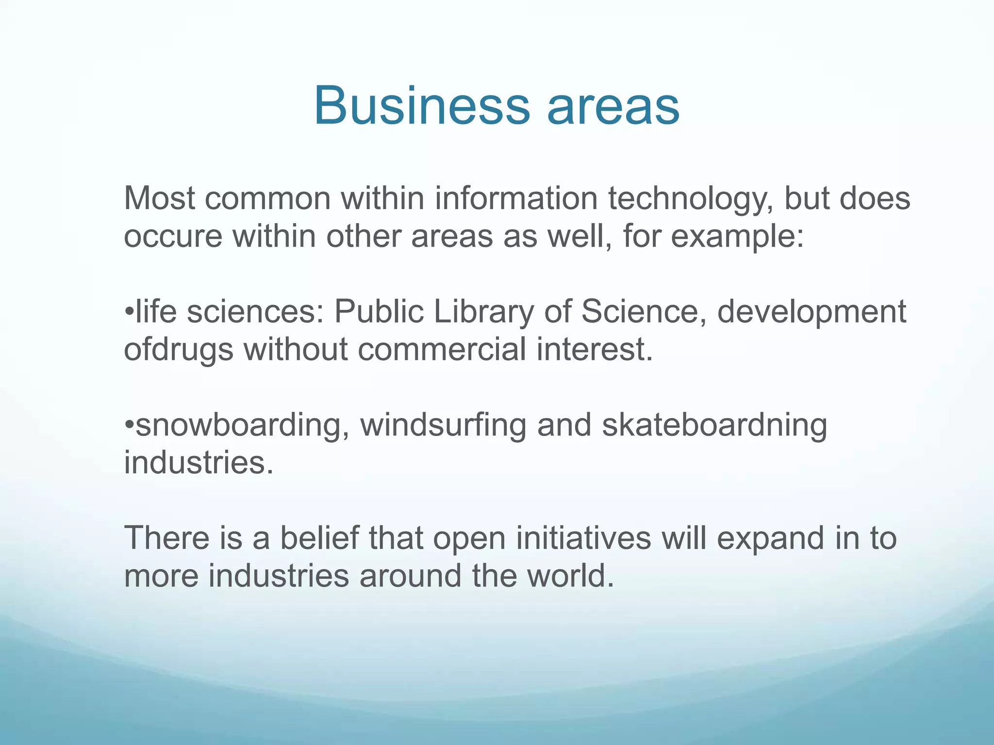 Business areasMost common within information technology, but does occure within other areas as well, for example: life sciences: Public Library of Science, development ofdrugs without commercial interest. snowboarding, windsurfing and skateboardning industries.There is a belief that open initiatives will expand in to more industries around the world. 